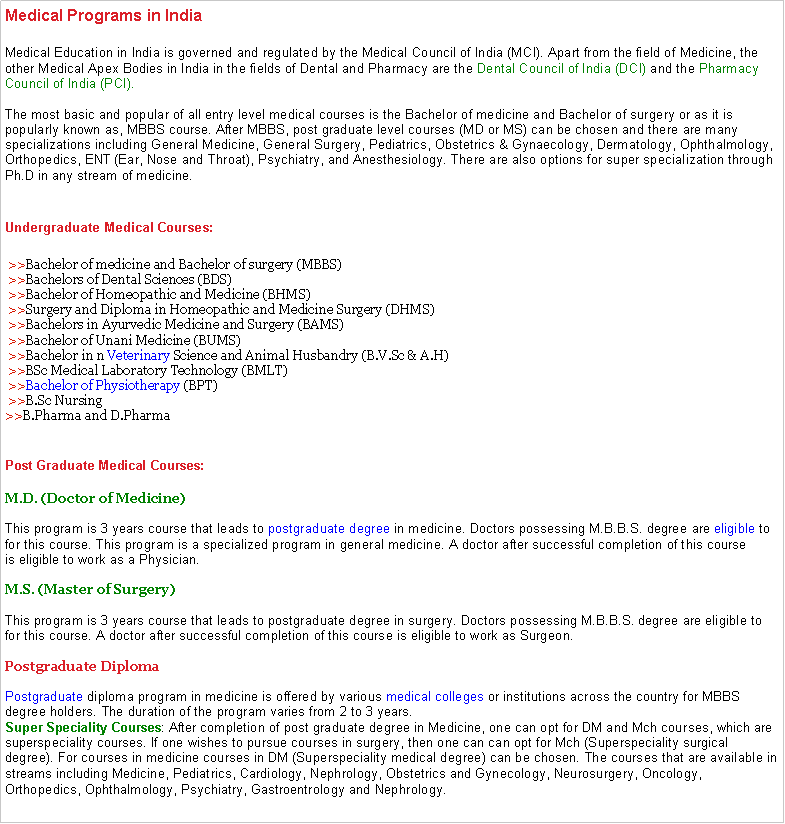 Text Box: Medical Programs in IndiaMedical Education in India is governed and regulated by the&nbsp;Medical Council of India (MCI). Apart from the field of Medicine, the other Medical Apex Bodies in India in the fields of Dental and Pharmacy are the&nbsp;Dental Council of India (DCI)&nbsp;and the&nbsp;Pharmacy Council of India (PCI).

The most basic and popular of all entry level medical courses is the Bachelor of medicine and Bachelor of surgery or as it is popularly known as, MBBS course. After MBBS, post graduate level courses (MD or MS) can be chosen and there are many specializations including General Medicine, General Surgery, Pediatrics, Obstetrics & Gynaecology, Dermatology, Ophthalmology, Orthopedics, ENT (Ear, Nose and Throat), Psychiatry, and Anesthesiology. There are also options for super specialization through Ph.D in any stream of medicine.
Undergraduate Medical Courses: >>Bachelor of medicine and Bachelor of surgery (MBBS)
 >>Bachelors of Dental Sciences (BDS)
 >>Bachelor of Homeopathic and Medicine (BHMS)
 >>Surgery and Diploma in Homeopathic and Medicine Surgery (DHMS)
 >>Bachelors in Ayurvedic Medicine and Surgery (BAMS)
 >>Bachelor of Unani Medicine (BUMS)
 >>Bachelor in n&nbsp;Veterinary&nbsp;Science and Animal Husbandry (B.V.Sc & A.H)
 >>BSc Medical Laboratory Technology (BMLT)
&nbsp;>>Bachelor of Physiotherapy&nbsp;(BPT)
 >>B.Sc Nursing
>>B.Pharma and D.Pharma
Post Graduate Medical Courses:&nbsp;M.D. (Doctor of Medicine)
&nbsp;
This program is 3 years course that leads to&nbsp;postgraduate degree&nbsp;in medicine. Doctors possessing M.B.B.S. degree are&nbsp;eligible&nbsp;to for this course. This program is a specialized program in general medicine. A doctor after successful completion of this course is&nbsp;eligible&nbsp;to work as a Physician.

M.S. (Master of Surgery)

This program is 3 years course that leads to&nbsp;postgraduate degree&nbsp;in surgery. Doctors possessing M.B.B.S. degree are&nbsp;eligible&nbsp;to for this course. A doctor after successful completion of this course is&nbsp;eligible&nbsp;to work as Surgeon.

Postgraduate&nbsp;Diploma

Postgraduate&nbsp;diploma program in medicine is offered by various&nbsp;medical colleges&nbsp;or institutions across the country for MBBS degree holders. The duration of the program varies from 2 to 3 years. 
Super Speciality Courses: After completion of post graduate degree in Medicine, one can opt for DM and Mch courses, which are superspeciality courses. If one wishes to pursue courses in surgery, then one can can opt for Mch (Superspeciality surgical degree). For courses in medicine courses in DM (Superspeciality medical degree) can be chosen. The courses that are available in streams including Medicine, Pediatrics, Cardiology, Nephrology, Obstetrics and Gynecology, Neurosurgery, Oncology, Orthopedics, Ophthalmology, Psychiatry, Gastroentrology and Nephrology.