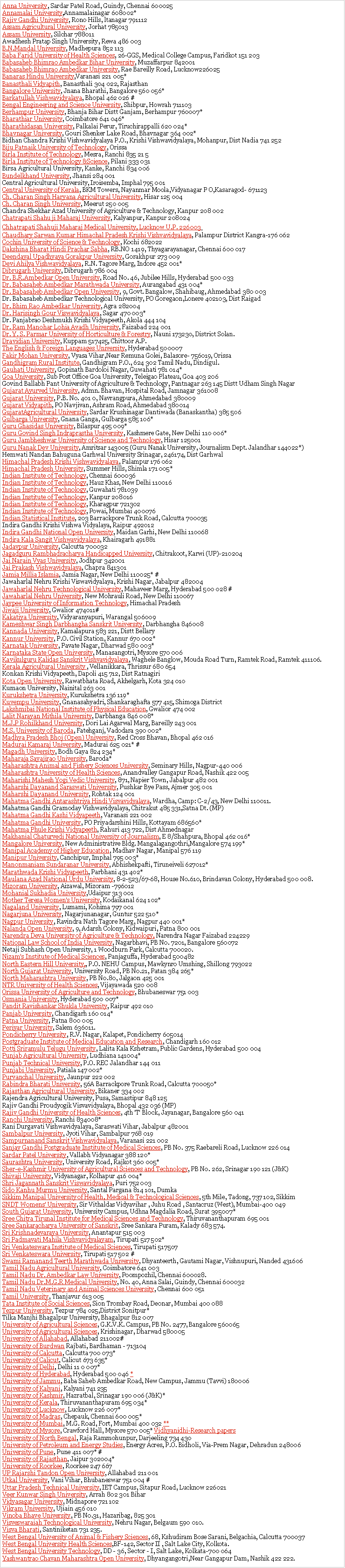 Text Box: Anna University, Sardar Patel Road, Guindy, Chennai 600025&nbsp;
Annamalai University,Annamalainagar 608002*&nbsp;
Rajiv Gandhi University, Rono Hills, ltanagar 791112&nbsp;
Assam Agricultural University, Jorhat 785013&nbsp;
Assam University, Silchar 788011&nbsp;
Awadhesh Pratap Singh University, Rewa 486 003&nbsp;
B.N.Mandal University, Madhepura 852 113&nbsp;
Baba Farid University of Health Sciences, 26-GGS, Medical College Campus, Faridkot 151 203&nbsp;
Babasaheb Bhimrao Ambedkar Bihar University, Muzaffarpur 842001&nbsp;
Babasaheb Bhimrao Ambedkar University, Rae Bareilly Road, Lucknow226025&nbsp;
Banaras Hindu University,Varanasi 221 005*&nbsp;
Banasthali Vidyapith, Banasthali 304 022, Rajasthan&nbsp;
Bangalore University, Jnana Bharathi, Bangalore 560 056*&nbsp;
Barkatullah Vishwavidyalaya, Bhopal 462 026&nbsp;#
Bengal Engineering and Science University, Shibpur, Howrah 711103&nbsp;
Berhampur University, Bhanja Bihar Distt Ganjam, Berhampur 760007*&nbsp;
Bharathiar University, Coimbatore 641 046*&nbsp;
Bharathidasan University, Palkalai Perur, Tiruchirappalli 620 024*&nbsp;
Bhavnagar University, Gouri Shenker Lake Road, Bhavnagar 364 002*
Bidhan Chandra Krishi Vishwavidyalaya P.O., Krishi Vishwavidyalaya, Mohanpur, Dist Nadia 741 252&nbsp;
Biju Patnaik University of Technology, Orissa&nbsp;
Birla Institute of Technology, Mesra, Ranchi 835 21 5&nbsp;
Birla Institute of Technology &Science, Pilani 333 031
Birsa Agricultural University, Kanke, Ranchi 834 006&nbsp;
Bundelkhand University, Jhansi 284 001
Central Agricultural University, Iroisemba, Imphal 795 001&nbsp;
Central University of Kerala, BKM Towers, Nayanmar Moola,Vidyanagar P O,Kasaragod- 671123&nbsp;
Ch. Charan Singh Haryana Agricultural University, Hisar 125 004&nbsp;
Ch. Charan Singh University, Meerut 250 005&nbsp;
Chandra Shekhar Azad University of Agriculture & Technology, Kanpur 208 002&nbsp;
Chatrapati Shahu ji Maharaj University, Kalyanpur, Kanpur 208024&nbsp;
Chhatrapati Shahuji Maharaj Medical University, Lucknow U.P. 226003&nbsp;
Chaudhary Sarwan Kumar Himachal Pradesh Krishi Vishvavidyalaya, Palampur District Kangra-176 062&nbsp;
Cochin University of Science & Technology, Kochi 682022&nbsp;
Dakshina Bharat Hindi Prachar Sabha, RB.NO 1419, Thyagarayanagar, Chennai 600 017&nbsp;
Deendayal Upadhyaya Gorakpur University, Gorakhpur 273 009&nbsp;
Devi Ahilya Vishwavidyalaya, R.N. Tagore Marg, Indore 452 001*&nbsp;
Dibrugarh University, Dibrugarh 786 004&nbsp;
Dr. B.R.Ambedkar Open University, Road No. 46, Jubilee Hills, Hyderabad 500 033&nbsp;
Dr. Babasaheb Ambedkar Marathwada University, Aurangabad 431 004*&nbsp;
Dr. Babasaheb Ambedkar Open University, 9, Govt. Bangalow, Shahibaug, Ahmedabad 380 003&nbsp;
Dr. Babasaheb Ambedkar Technological University, PO Goregaon,Lonere 402103, Dist Raigad&nbsp;
Dr. Bhim Rao Ambedkar University, Agra 282004&nbsp;
Dr. Harisingh Gour Viswavidyalaya, Sagar 470 003*&nbsp;
Dr. Panjabrao Deshmukh Krishi Vidyapeeth, Akola 444 104&nbsp;
Dr. Ram Manohar Lohia Avadh University, Faizabad 224 001&nbsp;
Dr. Y. S. Parmar University of Horticulture & Forestry, Nauni 173230, District Solan.&nbsp;
Dravidian University, Kuppam 517425, Chittoor A.P.&nbsp;
The English & Foreign Languages University, Hyderabad 500007&nbsp;
Fakir Mohan University, Vyasa Vihar,Near Remuna Golei, Balasore- 756019, Orissa&nbsp;
Gandhigram Rural Institute, Gandhigram P.O., 624 302 Tamil Nadu, Dindigul.&nbsp;
Gauhati University, Gopinath Bardoloi Nagar, Guwahati 781 014*&nbsp;
Goa University, Sub Post Office Goa University, Teleigao Plateau, Goa 403 206&nbsp;
Govind Ballabh Pant University of Agriculture & Technology, Pantnagar 263 145 Distt Udham Singh Nagar&nbsp;
Gujarat Ayurved University, Admn. Bhavan, Hospital Road, Jamnagar 361008&nbsp;
Gujarat University, P.B. No. 401 0, Navrangpura, Ahmedabad 380009&nbsp;
Gujarat Vidyapith, PO Navjivan, Ashram Road, Ahmedabad 380014&nbsp;
GujaratAgricultural University, Sardar Krushinagar Dantiwada (Banaskantha) 385 506&nbsp;
Gulbarga University, Gnana Ganga, Gulbarga 585 106*&nbsp;
Guru Ghasidas University, Bilaspur 495 009*&nbsp;
Guru Govind Singh Indraprastha University, Kashmere Gate, New Delhi 110 006*&nbsp;
Guru Jambheshwar University of Science and Technology, Hisar 125001&nbsp;
Guru Nanak Dev University, Amritsar 143005&nbsp;(Guru Nanak University, Journalism Dept. Jalandhar 144022*)&nbsp;
Hemwati Nandan Bahuguna Garhwal University Srinagar, 246174, Dist Garhwal&nbsp;
Himachal Pradesh Krishi Vishwavidyalaya, Palampur 176 062&nbsp;
Himachal Pradesh University, Summer Hills, Shimla 171 005*&nbsp;
Indian Institute of Technology, Chennai 600036&nbsp;
Indian Institute of Technology, Hauz Khas, New Delhi 110016&nbsp;
Indian Institute of Technology, Guwahati 781039&nbsp;
Indian Institute of Technology, Kanpur 208016&nbsp;
Indian Institute of Technology, Kharagpur 721302&nbsp;
Indian Institute of Technology, Powai, Mumbai 400076&nbsp;
Indian Statistical Institute, 203 Barrackpore Trunk Road, Calcutta 700035&nbsp;
Indira Gandhi Krishi Vishwa Vidyalaya, Raipur 492012&nbsp;
Indira Gandhi National Open University, Maidan Garhi, New Delhi 110068&nbsp;
Indira Kala Sangit Vishwavidyalaya, Khairagarh 491881&nbsp;
Jadavpur University, Calcutta 700032&nbsp;
Jagadguru Rambhadracharya Handicapped University, Chitrakoot, Karwi (UP)-210204&nbsp;
Jai Narain Vyas University, Jodhpur 342001&nbsp;
Jai Prakash Vishwavidyalaya, Chapra 841301&nbsp;
Jamia Millia Islamia, Jamia Nagar, New Delhi 110025* #&nbsp;
Jawaharlal Nehru Krishi Viswavidyalaya, Krishi Nagar, Jabalpur 482004&nbsp;
Jawaharlal Nehru Technological University, Mahaveer Marg, Hyderabad 500 028 #&nbsp;
Jawaharlal Nehru University, New Mohrauli Road, New Delhi 110067&nbsp;
Jaypee University of Information Technology, Himachal Pradesh&nbsp;
Jiwaji University, Gwalior 474011#&nbsp;
Kakatiya University, Vidyaranyapuri, Warangal 506009&nbsp;
Kameshwar Singh Darbhangha Sanskrit University, Darbhangha 846008&nbsp;
Kannada University, Kamalapura 583 221, Distt Bellary&nbsp;
Kannur University, P.O. Civil Station, Kannur 670 002*&nbsp;
Karnatak University, Pavate Nagar, Dharwad 580 003*&nbsp;
Karnataka State Open University, Manasangotri, Mysore 570 006&nbsp;
Kavikulguru Kalidas Sanskrit Vishvavidyalaya, Waghele Banglow, Mouda Road Turn, Ramtek Road, Ramtek 411106.&nbsp;
Kerala Agricultural University&nbsp;, Vellanikkara, Thrissur 680 654&nbsp;
Konkan Krishi Vidyapeeth, Dapoli 415 712, Dist Ratnagiri&nbsp;
Kota Open University, Rawatbhata Road, Akhelgarh, Kota 324 010&nbsp;
Kumaon University, Nainital 263 001&nbsp;
Kurukshetra University, Kurukshetra 136 119*&nbsp;
Kuvempu University, Gnanasahyadri, Shankaraghafta 577 415, Shimoga District&nbsp;
Lakshmibai National Institute of Physical Education, Gwalior 474 002&nbsp;
Lalit Narayan Mithila University, Darbhanga 846 008*&nbsp;
M.J.P Rohilkhand University, Dori Lai Agarwal Marg, Bareilly 243 001&nbsp;
M.S. University of Baroda, Fatehganj, Vadodara 390 002*&nbsp;
Madhya Pradesh Bhoj (Open) University, Red Cross Bhavan, Bhopal 462 016
Madurai Kamaraj University, Madurai 625 021* #&nbsp;
Magadh University, Bodh Gaya 824 234*&nbsp;
Maharaja Sayajirao University, Baroda*&nbsp;
Maharashtra Animal and Fishery Sciences University, Seminary Hills, Nagpur-440 006
Maharashtra University of Health Sciences, Anandvalley Gangapur Road, Nashik 422 005&nbsp;
Maharishi Mahesh Yogi Vedic University, 871, Napier Town, Jabalpur 482 001&nbsp;
Maharshi Dayanand Saraswati University, Pushkar Bye Pass, Ajmer 305 001
Maharshi Dayanand University, Rohtak 124 001&nbsp;
Mahatma Gandhi Antarashtriya Hindi Visvavidyalaya, Wardha, Camp: C-2/43, New Delhi 110011.&nbsp;
Mahatma Gandhi Gramoday Vishwavidyalaya, Chitrakut 485 331,Satna Dt. (MP)&nbsp;
Mahatma Gandhi Kashi Vidyapeeth, Varanasi 221 002&nbsp;
Mahatma Gandhi University, PO Priyadarshini Hills, Kottayam 686560*&nbsp;
Mahatma Phule Krishi Vidyapeeth, Rahuri 413 722, Dist Ahmednagar&nbsp;
Makhanial Chaturvedi National University of Journalism, E 8/Shahpura, Bhopal 462 016*&nbsp;
Mangalore University, New Administrative Bldg. Mangalagangothri,Mangalore 574 199*&nbsp;
Manipal Academy of Higher Education, Madhav Nagar, Manipal 576 119&nbsp;
Manipur University, Canchipur, Imphal 795 003*&nbsp;
Manonmaniam Sundaranar University, Abhishekpafti, Tiruneiveli 627012*&nbsp;
Marathwada Krishi Vidyapeeth, Parbhani 431 402*&nbsp;
Maulana Azad National Urdu University, 8-2-523/67-68, House No.610, Brindavan Colony, Hyderabad 500 008.&nbsp;
Mizoram University, Aizawal, Mizoram -796012&nbsp;
Mohanial Sukhadia University,Udaipur 313 001&nbsp;
Mother Teresa Women's University, Kodaikanal 624 102*&nbsp;
Nagaland University, Lumami, Kohima 797 001&nbsp;
Nagarjuna University, Nagarjunanagar, Guntur 522 510*&nbsp;
Nagpur University, Ravindra Nath Tagore Marg, Nagpur 440 001*&nbsp;
Nalanda Open University, 9, Adarsh Colony, Kidwaipuri, Patna 800 001&nbsp;
Narendra Deva University of Agriculture & Technology,&nbsp;Narendra Nagar Faizabad 224229&nbsp;
National Law School of India University, Nagarbhavi, PB No. 7201, Bangalore 560072&nbsp;
Netaji Subhash Open University, 1 Woodburn Park, Calcutta 700020.&nbsp;
Nizam's Institute of Medical Sciences, Panjaguffa, Hyderabad 500482&nbsp;
North Eastern Hill University,, P.O. NEHU Campus, Mawkynro Umshing, Shillong 793022&nbsp;
North Gujarat University, University Road, PB No.21, Patan 384 265*&nbsp;
North Maharashtra University, PB No.80, Jalgaon 425 001&nbsp;
NTR University of Health Sciences, Vijayawada 520 008&nbsp;
Orissa University of Agriculture and Technology, Bhubaneswar 751 003
Osmania University, Hyderabad 500 007*&nbsp;
Pandit Ravishankar Shukla University, Raipur 492 010&nbsp;
Panjab University, Chandigarh 160 014*&nbsp;
Patna University, Patna 800 005&nbsp;
Periyar University, Salem 636011.&nbsp;
Pondicherry University, R.V. Nagar, Kalapet, Pondicherry 605014&nbsp;
Postgraduate Institute of Medical Education and Research, Chandigarh 160 012&nbsp;
Potti Sriramulu Telugu University, Lalita Kala Kshetram, Public Gardens, Hyderabad 500 004&nbsp;
Punjab Agricultural University, Ludhiana 141004*&nbsp;
Punjab Technical University, P.O. REC Jalandhar 144 011&nbsp;
Punjabi University, Patiala 147 002*&nbsp;
Purvanchal University, Jaunpur 222 002&nbsp;
Rabindra Bharati University, 56A Barrackpore Trunk Road, Calcutta 700050*&nbsp;
Rajasthan Agricultural University, Bikaner 334 002&nbsp;
Rajendra Agricultural University, Pusa, Samastipur 848 125&nbsp;
Rajiv Gandhi Proudyogik Visvavidyalaya, Bhopal 432 036 (MP)&nbsp;
Rajiv Gandhi University of Health Sciences, 4th 'T' Block, Jayanagar, Bangalore 560 041&nbsp;
Ranchi University, Ranchi 834008*&nbsp;
Rani Durgavati Vishwavidyalaya, Saraswati Vihar, Jabalpur 482001&nbsp;
Sambalpur University, Jyoti Vihar, Sambalpur 768 019&nbsp;
Sampurnanand Sanskrit Vishwavidyalaya, Varanasi 221 002&nbsp;
Sanjay Gandhi Postgraduate Institute of Medical Sciences, PB No. 375 Raebareli Road, Lucknow 226 014&nbsp;
Sardar Patel University, Vallabh Vidyanagar 388 120*&nbsp;
Saurashtra University, University Road, Rajkot 360 005*&nbsp;
Sher-e-Kashmir University of Agricultural Sciences and Technology, PB No. 262, Srinagar 190 121 (J&K)&nbsp;
Shivaji University, Vidyanagar, Kolhapur 416 004*&nbsp;
Shri Jagannath Sanskrit Viswavidyalaya, Puri 752 003&nbsp;
Sido Kanhu Murmu University, Santal Pargana 814 101, Dumka&nbsp;
Sikkim Manipal University of Health, Medical & Technological Sciences, 5th Mile, Tadong, 737 102, Sikkim&nbsp;
SNDT Womens' University, Sir Vithaldas Vidyavihar , Juhu Road , Santacruz (West), Mumbai-400 049&nbsp;
South Gujarat University, University Campus, Udhna Magdalia Road, Surat 395007*&nbsp;
Sree Chitra Tirunal Institute for Medical Sciences and Technology, Thiruvananthapuram 695 001&nbsp;
Sree Sankaracharya University of Sanskrit, Sree Sankara Puram, Kalady 683 574.&nbsp;
Sri Krishnadevaraya University, Anantapur 515 003&nbsp;
Sri Padmavati Mahila Vishvavidyalayam, Tirupati 517 502*&nbsp;
Sri Venkateswara Institute of Medical Sciences, Tirupati 517507&nbsp;
Sri Venkateswara University, Tirupati 517 502 #&nbsp;
Swami Ramanand Teerth Marathwada University, Dhyanteerth, Gautami Nagar, Vishnupuri, Nanded 431606&nbsp;
Tamil Nadu Agricultural University, Coimbatore 641 003&nbsp;
Tamil Nadu Dr. Ambedkar Law University, Poompozhil, Chennai 600028.&nbsp;
Tamil Nadu Dr.M.G.R Medical University, No. 40, Anna Salai, Guindy, Chennai 600032&nbsp;
Tamil Nadu Veterinary and Animal Sciences University, Chennai 600 051&nbsp;
Tamil University, Thanjavur 613 005&nbsp;
Tata Institute of Social Sciences, Sion Trombay Road, Deonar, Mumbai 400 088&nbsp;
Tezpur University, Tezpur 784 025,District Sonitpur*&nbsp;
Tilka Manjhi Bhagalpur University, Bhagalpur 812 007&nbsp;
University of Agricultural Sciences, G.K.V.K. Campus, PB No. 2477, Bangalore 560065&nbsp;
University of Agricultural Sciences, Krishinagar, Dharwad 580005&nbsp;
University of Allahabad, Allahabad 211002#&nbsp;
University of Burdwan&nbsp;Rajbati, Bardhaman - 713104&nbsp;
University of Calcutta, Calcutta 700 073*&nbsp;
University of Calicut, Calicut 673 635*&nbsp;
University of Delhi, Delhi 11 0 007*&nbsp;
University of Hyderabad, Hyderabad 500 046&nbsp;*&nbsp;
University of Jammu, Baba Saheb Ambedkar Road, New Campus, Jammu (Tavvi) 180006&nbsp;
University of Kalyani, Kalyani 741 235&nbsp;
University of Kashmir, Hazratbal, Srinagar 190 006 (J&K)*&nbsp;
University of Kerala, Thiruvananthapuram 695 034*&nbsp;
University of Lucknow, Lucknow 226 007*&nbsp;
University of Madras, Chepauk, Chennai 600 005*&nbsp;
University of Mumbai, M.G. Road, Fort, Mumbai 400 032&nbsp;**&nbsp;
University of Mysore, Crawford Hall, Mysore 570 005*&nbsp;Vidhyanidhi-Research papers&nbsp;
University of North Bengal, Raja Rammohunpur, Darjeeling 734 430&nbsp;
University of Petroleum and Energy Studies, Energy Acres, P.O. Bidholi, Via-Prem Nagar, Dehradun 248006&nbsp;
University of Pune, Pune 411 007* #&nbsp;
University of Rajasthan, Jaipur 302004*&nbsp;
University of Roorkee, Roorkee 247 667&nbsp;
UP Rajarshi Tandon Open University, Allahabad 211 001&nbsp;
Utkal University, Vani Vihar, Bhubaneswar 751 004 #&nbsp;
Uttar Pradesh Technical University, IET Campus, Sitapur Road, Lucknow 226021&nbsp;
Veer Kunwar Singh University, Arrah 802 301 Bihar&nbsp;
Vidyasagar University, Midnapore 721 102&nbsp;
Vikram University, Ujiain 456 010&nbsp;
Vinoba Bhave University, PB No.31, Hazaribag, 825 301&nbsp;
Visveswaraiah Technological University, Nehru Nagar, Belgaum 590 010.&nbsp;
Visva Bharati, Santiniketan 731 235.&nbsp;
West Bengal University of Animal & Fishery Sciences, 68, Kshudiram Bose Sarani, Belgachia, Calcutta 700037&nbsp;
West Bengal University Health Sciences,BF-142, Sector II , Salt Lake City, Kolkota.&nbsp;
West Bengal University Technology, DD - 36, Sector - I, Salt Lake, Kolkata-700 064
Yashwantrao Chavan Maharashtra Open University, Dhyangangotri,Near Gangapur Dam, Nashik 422 222. 