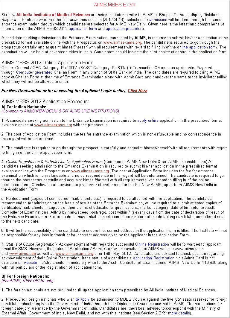Text Box: AIIMS MBBS ExamSix new&nbsp;All India Institutes of Medical Sciences&nbsp;are being instituted similar to AIIMS at Bhopal, Patna, Jodhpur, Rishikesh, Raipur and Bhubaneswar. For the first academic session (2012-2013), selection for&nbsp;admission&nbsp;will be done through the same entrance examination through which candidates are selected for AIIMS New Delhi. Given here is the latest and comprehensive information on the AIIMS MBBS 2012&nbsp;application form and&nbsp;application procedure.

A candidate seeking&nbsp;admission&nbsp;to the Entrance Examination, conducted by&nbsp;AIIMS, is required to submit his/her application in the prescribed format available online with the Prospectus on&nbsp;www.aiimsexams.org. The candidate is required to go through the prospectus carefully and acquaint himself/herself with all requirements with regard to filling in of the&nbsp;online application form. The examination will be held at seventeen cities in India. Candidates should indicate their 1st choice of centre in the&nbsp;application form.AIIMS MBBS 2012 Online Application FormOnline: General / OBC Category: Rs.1000/- (SC/ST Category: Rs.800/-) + Transaction Charges as applicable. Payment through&nbsp;Computer generated&nbsp;Challan Form in any branch of State Bank of India. The candidates are required to bring AIIMS copy of Challan Form at the time of Entrance Examination along with Admit Card and handover the same to the Invigilator failing which they will not be allowed to enter.

For New Registration or for accessing the Applicant Login facility,&nbsp;Click HereAIIMS MBBS 2012 Application ProcedureA) For Indian Nationals:
(Common to AIIMS NEW DELHI & SIX AIIMS LIKE INSTITUTIONS)

1. A candidate seeking&nbsp;admission&nbsp;to the Entrance Examination is required to&nbsp;apply online&nbsp;application in the prescribed format available online at&nbsp;www.aiimsexams.org&nbsp;with the prospectus.

2. The cost of&nbsp;Application Form&nbsp;includes the fee for entrance examination which is non-refundable and no correspondence in this regard will be entertained.

3. The candidate is required to go through the prospectus carefully and acquaint himself/herself with all requirements with regard to filling in of the&nbsp;online application form.

4.&nbsp;Online Registration&nbsp;& Submission Of&nbsp;Application Form:&nbsp;(Common to AIIMS New Delhi & six AIIMS like institutions) A candidate seeking&nbsp;admission&nbsp;to the Entrance Examination is required to submit his/her application in the prescribed format available online with the Prospectus on&nbsp;www.aiimsexams.org. The cost of Application Form&nbsp;includes the fee for entrance examination which is non-refundable and no correspondence in this regard will be entertained. The candidate is required to go through the prospectus carefully and acquaint himself/herself with all requirements with regard to filling in of the&nbsp;online application form. Candidates are advised to give order of preference for the Six New AIIMS, apart from AIIMS New Delhi in the&nbsp;Application Form.

5. No document (copies of certificates, mark-sheets etc.) is required to be attached with the application. The candidates recommended for&nbsp;admission&nbsp;on the basis of results of the Entrance Examination, will be required to submit attested copies of certificates/mark-sheets in support of their claims of educational qualifications, marks, category, date of birth etc. to Asstt. Controller of Examinations, AIIMS by hand/speed post/regd. post within 7 (seven) days from the date of declaration of result of the Entrance Examination. Failure to do so may entail&nbsp; cancellation of candidature of the defaulting candidate, and offer of seat to the next candidate.

6. It will be the responsibility of the candidate to ensure that correct address in the&nbsp;application Form&nbsp;is filled. The Institute will not be responsible for any loss in transit or for incorrect address given by the applicant in the Application Form.

7.&nbsp;Status of&nbsp;Online Registration:&nbsp;Acknowledgment with regard to successful&nbsp;Online Registration&nbsp;will be forwarded to applicant email ID/ SMS. However, the status of Application / Admit Card will be available on AIIMS website www.aiims.ac.in and&nbsp;www.aiims.edu&nbsp;as well as&nbsp;www.aiimsexams.org&nbsp;after 16th May ,2012. Candidates are advised to check position regarding acknowledgment of their&nbsp;Online Registration. If the status of a candidate�s Application Registration&nbsp;No./ Admit Card is not available&nbsp;on website, he/she should immediately write to the Asstt. Controller of Examinations, AIIMS, New Delhi -110 608 along with full particulars of the Registration of application form.

B) For Foreign Nationals:
(For AIIMS, NEW DELHI only)

1. The foreign nationals are not required to fill up the&nbsp;application form&nbsp;prescribed by All India Institute of Medical Sciences.

2. Procedure: Foreign nationals who wish&nbsp;to apply&nbsp;for&nbsp;admission&nbsp;to MBBS Course against the five (05) seats reserved for foreign candidates should apply to the Government of India through their Diplomatic Channels and not to AIIMS. The nominations for foreign category are made by the Government of India. Candidates are, therefore, advised to correspond with the Ministry of External Affair, Government of India, New Delhi, and not with this Institute (see Section 2:2 for&nbsp;more details). 