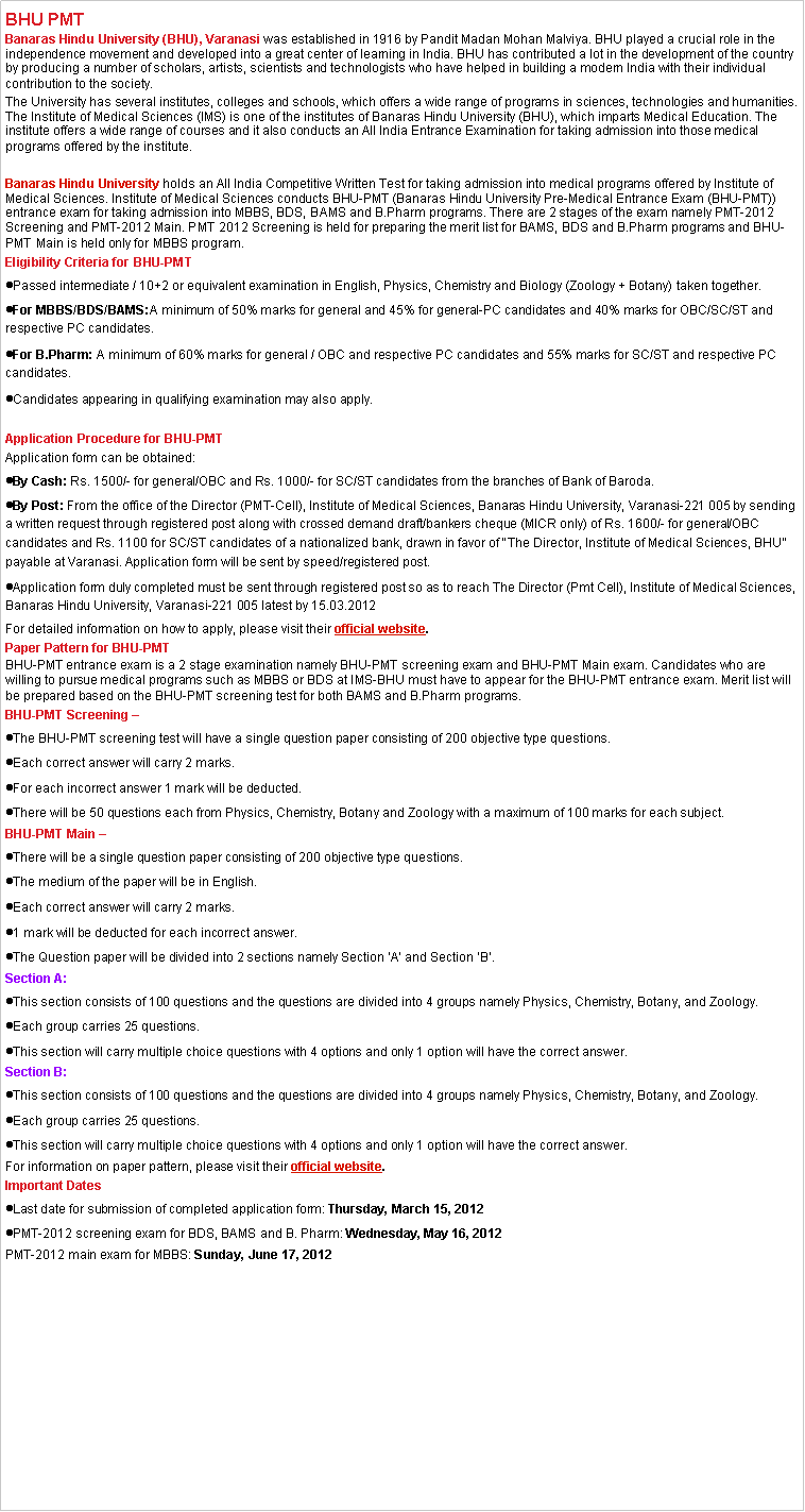 Text Box: BHU PMTBanaras Hindu University (BHU), Varanasi&nbsp;was established in 1916 by Pandit Madan Mohan Malviya. BHU played a crucial role in the independence movement and developed into a great center of learning in India. BHU has contributed a lot in the development of the country by producing a number of scholars, artists, scientists and technologists who have helped in building a modern India with their individual contribution to the society.The University has several institutes, colleges and schools, which offers a wide range of programs in sciences, technologies and humanities. The Institute of Medical Sciences (IMS) is one of the institutes of Banaras Hindu University (BHU), which imparts Medical Education. The institute offers a wide range of courses and it also conducts an All India Entrance Examination for taking admission into those medical programs offered by the institute.&nbsp;Banaras Hindu University&nbsp;holds an All India Competitive Written Test for taking admission into medical programs offered by Institute of Medical Sciences. Institute of Medical Sciences conducts BHU-PMT (Banaras Hindu University Pre-Medical Entrance Exam (BHU-PMT)) entrance exam for taking admission into MBBS, BDS, BAMS and B.Pharm programs. There are 2 stages of the exam namely PMT-2012 Screening and PMT-2012 Main. PMT 2012 Screening is held for preparing the merit list for BAMS, BDS and B.Pharm programs and BHU-PMT Main is held only for MBBS program.Eligibility Criteria for&nbsp;BHU-PMT Passed intermediate / 10+2 or equivalent examination in English, Physics, Chemistry and Biology (Zoology + Botany) taken together.For MBBS/BDS/BAMS:A minimum of 50% marks for general and 45% for general-PC candidates and 40% marks for OBC/SC/ST and respective PC candidates.For B.Pharm:&nbsp;A minimum of 60% marks for general / OBC and respective PC candidates and 55% marks for SC/ST and respective PC candidates.Candidates appearing in qualifying examination may also apply.Application Procedure for&nbsp;BHU-PMTApplication form can be obtained:By Cash:&nbsp;Rs. 1500/- for general/OBC and Rs. 1000/- for SC/ST candidates from the branches of Bank of Baroda.By Post:&nbsp;From the office of the Director (PMT-Cell), Institute of Medical Sciences, Banaras Hindu University, Varanasi-221 005 by sending a written request through registered post along with crossed demand draft/bankers cheque (MICR only) of Rs. 1600/- for general/OBC candidates and Rs. 1100 for SC/ST candidates of a nationalized bank, drawn in favor of �The Director, Institute of Medical Sciences, BHU� payable at Varanasi. Application form will be sent by speed/registered post.Application form duly completed must be sent through registered post so as to reach The Director (Pmt Cell), Institute of Medical Sciences, Banaras Hindu University, Varanasi-221 005 latest by 15.03.2012For detailed information on how to apply, please visit their&nbsp;official website.Paper Pattern for&nbsp;BHU-PMT BHU-PMT entrance exam is a 2 stage examination namely BHU-PMT screening exam and BHU-PMT Main exam. Candidates who are willing to pursue medical programs such as MBBS or BDS at IMS-BHU must have to appear for the BHU-PMT entrance exam. Merit list will be prepared based on the BHU-PMT screening test for both BAMS and B.Pharm programs.BHU-PMT Screening �The BHU-PMT screening test will have a single question paper consisting of 200 objective type questions.Each correct answer will carry 2 marks.For each incorrect answer 1 mark will be deducted.There will be 50 questions each from Physics, Chemistry, Botany and Zoology with a maximum of 100 marks for each subject.BHU-PMT Main �There will be a single question paper consisting of 200 objective type questions.The medium of the paper will be in English.Each correct answer will carry 2 marks.1 mark will be deducted for each incorrect answer.The Question paper will be divided into 2 sections namely Section �A� and Section �B�.Section A:This section consists of 100 questions and the questions are divided into 4 groups namely Physics, Chemistry, Botany, and Zoology.Each group carries 25 questions.This section will carry multiple choice questions with 4 options and only 1 option will have the correct answer.Section B:This section consists of 100 questions and the questions are divided into 4 groups namely Physics, Chemistry, Botany, and Zoology.Each group carries 25 questions.This section will carry multiple choice questions with 4 options and only 1 option will have the correct answer.For information on paper pattern, please visit their&nbsp;official website.Important DatesLast date for submission of completed application form:&nbsp;Thursday, March 15, 2012PMT-2012 screening exam for BDS, BAMS and B. Pharm:&nbsp;Wednesday, May 16, 2012PMT-2012 main exam for MBBS:&nbsp;Sunday, June 17, 2012