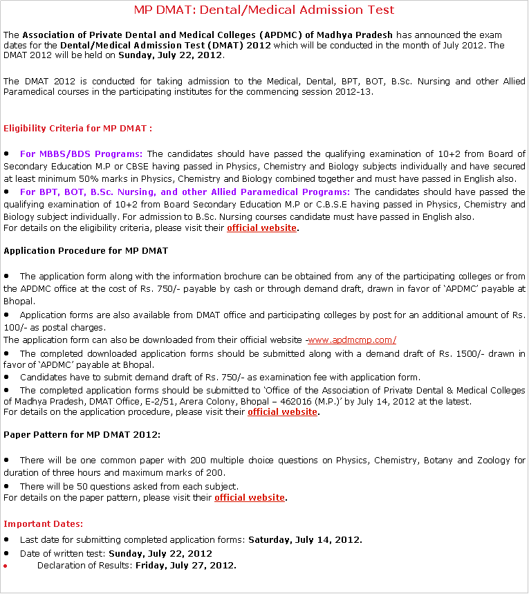 Text Box: MP DMAT: Dental/Medical Admission Test The&nbsp;Association of Private Dental and Medical Colleges (APDMC) of Madhya Pradesh&nbsp;has announced the exam dates for the&nbsp;Dental/Medical Admission Test (DMAT) 2012&nbsp;which will be conducted in the month of July 2012. The DMAT 2012 will be held on&nbsp;Sunday, July 22, 2012.The DMAT 2012 is conducted for taking admission to the Medical, Dental, BPT, BOT, B.Sc. Nursing and other Allied Paramedical courses in the participating institutes for the commencing session 2012-13.Eligibility Criteria for&nbsp;MP DMAT :For MBBS/BDS Programs: The candidates should have passed the qualifying examination of 10+2 from Board of Secondary Education M.P or CBSE having passed in Physics, Chemistry and Biology subjects individually and have secured at least minimum 50% marks in Physics, Chemistry and Biology combined together and must have passed in English also.For BPT, BOT, B.Sc. Nursing, and other Allied Paramedical Programs: The candidates should have passed the qualifying examination of 10+2 from Board Secondary Education M.P or C.B.S.E having passed in Physics, Chemistry and Biology subject individually. For admission to B.Sc. Nursing courses candidate must have passed in English also.For details on the eligibility criteria, please visit their&nbsp;official website.Application Procedure for&nbsp;MP DMATThe application form along with the information brochure can be obtained from any of the participating colleges or from the APDMC office at the cost of Rs. 750/- payable by cash or through demand draft, drawn in favor of �APDMC� payable at Bhopal.Application forms are also available from DMAT office and participating colleges by post for an additional amount of Rs. 100/- as postal charges.The application form can also be downloaded from their official website -www.apdmcmp.com/The completed downloaded application forms should be submitted along with a demand draft of Rs. 1500/- drawn in favor of �APDMC� payable at Bhopal.Candidates have to submit demand draft of Rs. 750/- as examination fee with application form.The completed application forms should be submitted to �Office of the Association of Private Dental & Medical Colleges of Madhya Pradesh, DMAT Office, E-2/51, Arera Colony, Bhopal � 462016 (M.P.)� by July 14, 2012 at the latest.For details on the application procedure, please visit their&nbsp;official website.Paper Pattern for&nbsp;MP DMAT 2012:There will be one common paper with 200 multiple choice questions on Physics, Chemistry, Botany and Zoology for duration of three hours and maximum marks of 200.There will be 50 questions asked from each subject.For details on the paper pattern, please visit their&nbsp;official website.Important Dates:Last date for submitting completed application forms:&nbsp;Saturday, July 14, 2012.Date of written test:&nbsp;Sunday, July 22, 2012      Declaration of&nbsp;Results:&nbsp;Friday, July 27, 2012.