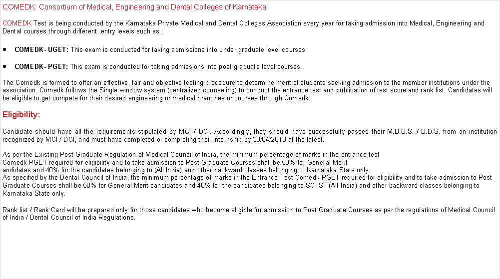 Text Box: COMEDK: Consortium of Medical, Engineering and Dental Colleges of KarnatakaCOMEDK Test is being conducted by the Karnataka Private Medical and Dental Colleges Association every year for taking admission into Medical, Engineering and Dental courses through different&nbsp; entry levels such as :COMEDK- UGET: This exam is conducted for taking admissions into under graduate level courses.COMEDK- PGET: This exam is conducted for taking admissions into post graduate level courses.The Comedk is formed to offer an effective, fair and objective testing procedure to determine merit of students seeking admission to the member institutions under the association. Comedk follows the Single window system (centralized counseling) to conduct the entrance test and publication of test score and rank list. Candidates will be eligible to get compete for their desired engineering or medical branches or courses through Comedk.Eligibility:Candidate should have all the requirements stipulated by MCI / DCI. Accordingly, they should have successfully passed their M.B.B.S. / B.D.S. from an institution recognized by MCI / DCI, and must have completed or completing their internship by 30/04/2013 at the latest.As per the Existing Post Graduate Regulation of Medical Council of India, the minimum percentage of marks in the entrance test Comedk PGET required for eligibility and to take admission to Post Graduate Courses shall be 50% for General Merit andidates and 40% for the candidates belonging to (All India) and other backward classes belonging to Karnataka State only.As specified by the Dental Council of India, the minimum percentage of marks in the Entrance Test Comedk PGET required for eligibility and to take admission to Post Graduate Courses shall be 50% for General Merit candidates and 40% for the candidates belonging to SC, ST (All India) and other backward classes belonging to Karnataka State only.Rank list / Rank Card will be prepared only for those candidates who become eligible for admission to Post Graduate Courses as per the regulations of Medical Council of India / Dental Council of India Regulations.