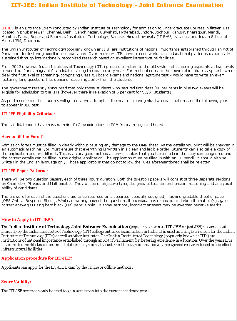 Text Box: IIT-JEE: Indian Institute of Technology - Joint Entrance Examination&nbsp; IIT JEE is an Entrance Exam conducted by Indian Institute of Technology for admission to Undergraduate Courses in fifteen IITs located in Bhubaneswar, Chennai, Delhi, Gandhinagar, Guwahati, Hyderabad, Indore, Jodhpur, Kanpur, Kharagpur, Mandi, Mumbai, Patna, Ropar and Roorkee, Institute of Technology, Banaras Hindu University (IT-BHU) Varanasi and Indian School of Mines (ISM) Dhanbad.

The&nbsp;Indian Institutes of Technology(popularly known as IITs) are institutions of national importance established through an Act of Parliament for fostering excellence in education. Over the years IITs have created world class educational platforms dynamically sustained through internationally recognized research based on excellent infrastructural facilities.

From 2012 onwards Indian Institutes of Technology (IITs) propose to return to the old system of screening aspirants at two levels to weed out �unmanageable� candidates taking the exam every year. For the final entry to the technical institutes, aspirants who clear the first level of screening- comprising Class XII board exams and national aptitude test � would have to write an exam featuring long questions that demand reasoning ability from the students.

The government recently announced that only those students who secured first class (60 per cent) in plus two exams will be eligible for admission to the IITs (however there is relaxation of 5 per cent for SC/ST students).

As per the decision the students will get only two attempts � the year of clearing plus two examinations and the following year � to appear in JEE test.

IIT JEE Eligibility Criteria: -The candidate must have passed their 10+2 examinations in PCM from a recognized board.
How to fill the Form?

Admission forms must be filled in clearly without causing any damage to the OMR sheet. As the details you print will be checked in an automatic machine, you must ensure that everything is written in a clean and legible order. Students can also take a copy of the application and first fill in it. This is a very good method as any mistakes that you have made in the copy can be ignored and the correct details can be filled in the original application. The application must be filled in with an HB pencil. It should also be written in the English language only. Those applications that do not follow the rules aforementioned shall be rejected.

IIT JEE Paper Pattern: -

There will be two question papers, each of three hours duration. Both the question papers will consist of three separate sections on Chemistry, Physics and Mathematics. They will be of objective type, designed to test comprehension, reasoning and analytical ability of candidates.

The answers for each of the questions are to be recorded on a separate, specially designed, machine-gradable sheet of paper (ORS Optical Response Sheet). While answering each of the questions the candidate is expected to darken the bubble(s) against correct answer(s) using hard black (HB) pencils only. In some sections, incorrect answers may be awarded negative marks.How to Apply to IIT-JEE ?The&nbsp;Indian Institute of Technology Joint Entrance Examination&nbsp;(popularly known as&nbsp;IIT-JEE&nbsp;or just JEE) is carried out annually by the Indian Institute of Technology (IIT) college entrance examination in India. It is used as a single criterion for the Indian Institutes of Technology (IITs) as well as other institutes. The Indian Institutes of Technology (popularly known as IITs) are institutions of national importance established through an Act of Parliament for fostering excellence in education. Over the years IITs have created world class educational platforms dynamically sustained through internationally recognized research based on excellent infrastructural facilities.

Application procedure for IIT JEE?

Applicants can apply for the&nbsp;IIT JEE Exam&nbsp;by the online or offline methods. Score Validity: -

The IIT JEE score can only be used to gain admission into the current academic year. 