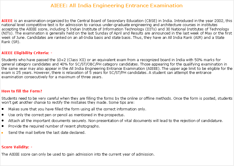 Text Box: AIEEE: All India Engineering Entrance Examination AIEEE&nbsp;is an examination organized by the Central Board of Secondary Education (CBSE) in India. Introduced in the year 2002, this national level competitive test is for admission to various under-graduate engineering and architecture courses in institutes accepting the AIEEE score, including 5 Indian Institute of Information Technology (IIITs) and 30 National Institutes of Technology (NITs). The examination is generally held on the last Sunday of April and&nbsp;Results&nbsp;are announced in the last week of May or the first week of June. Candidates are ranked on an all-India basis and state basis. Thus, they have an All India Rank (AIR) and a State Rank (SR).AIEEE Eligibility Criteria: -Students who have passed the 10+2 (Class XII) or an equivalent exam from a recognized board in India with 50% marks for general category candidates and 40% for SC/ST/OBC/PH category candidates. Those appearing for the qualifying examination in the same year may also appear in the All India Engineering Entrance Examination (AIEEE). The upper age limit to be eligible for the exam is 25 years. However, there is relaxation of 5 years for SC/ST/PH candidates. A student can attempt the entrance examination consecutively for a maximum of three years.How to fill the Form?Students need to be very careful when they are filling the forms by the online or offline methods. Once the form is posted, students won�t get another chance to rectify the mistakes they made. Some tips are:Makes sure that you have filled the form using all the correct information only.Use only the correct pen or pencil as mentioned in the prospectus.Attach all the important documents securely. Non presentation of vital documents will lead to the rejection of candidature.Provide the required number of recent photographs.Send the mail before the last date declared.Score Validity: -The AIEEE score can only be used to gain admission into the current year of admission.