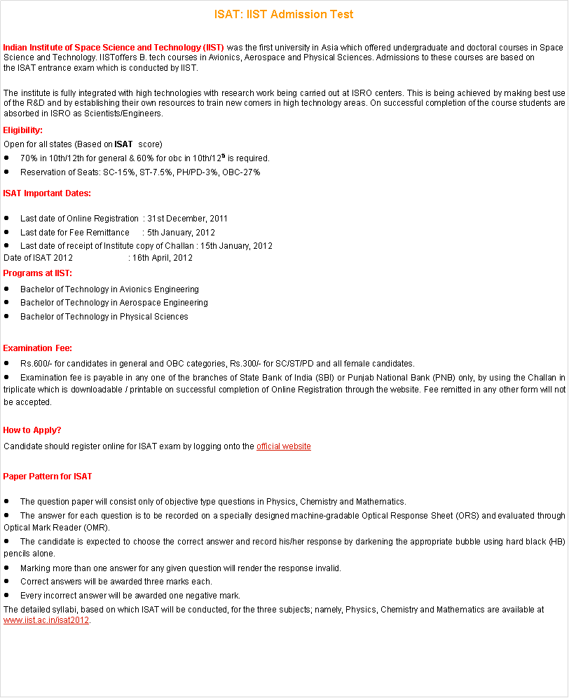 Text Box: ISAT: IIST Admission Test Indian Institute of Space Science and Technology (IIST)&nbsp;was the first university in Asia which offered undergraduate and doctoral courses in Space Science and Technology.&nbsp;IISToffers B. tech courses in Avionics, Aerospace and Physical Sciences. Admissions to these courses are based on the&nbsp;ISAT entrance exam&nbsp;which is conducted by&nbsp;IIST.The institute is fully integrated with high technologies with research work being carried out at ISRO centers. This is being achieved by making best use of the R&D and by establishing their own resources to train new comers in high technology areas. On successful completion of the course students are absorbed in ISRO as Scientists/Engineers.Eligibility:Open for all states (Based on&nbsp;ISAT &nbsp;score)70% in 10th/12th for general & 60% for obc in 10th/12th&nbsp;is required.Reservation of Seats: SC-15%, ST-7.5%, PH/PD-3%, OBC-27%ISAT Important Dates:Last date of Online Registration&nbsp; : 31st December, 2011Last date for Fee Remittance&nbsp;&nbsp;&nbsp;&nbsp;&nbsp; : 5th January, 2012Last date of receipt of Institute copy of Challan : 15th January, 2012Date of&nbsp;ISAT 2012&nbsp;&nbsp;&nbsp;&nbsp;&nbsp;&nbsp;&nbsp;&nbsp;&nbsp;&nbsp;&nbsp;&nbsp;&nbsp;&nbsp;&nbsp; &nbsp; &nbsp; &nbsp;&nbsp;&nbsp; : 16th April, 2012Programs at IIST:Bachelor of Technology in Avionics EngineeringBachelor of Technology in Aerospace EngineeringBachelor of Technology in Physical SciencesExamination Fee:Rs.600/- for candidates in general and OBC categories, Rs.300/- for SC/ST/PD and all female candidates.Examination fee is payable in any one of the branches of State Bank of India (SBI) or Punjab National Bank (PNB) only, by using the Challan in triplicate which is downloadable / printable on successful completion of Online Registration through the website. Fee remitted in any other form will not be accepted.How to Apply?Candidate should register online for&nbsp;ISAT exam&nbsp;by logging onto the&nbsp;official websitePaper Pattern for&nbsp;ISATThe question paper will consist only of objective type questions in Physics, Chemistry and Mathematics.The answer for each question is to be recorded on a specially designed machine-gradable Optical Response Sheet (ORS) and evaluated through Optical Mark Reader (OMR).The candidate is expected to choose the correct answer and record his/her response by darkening the appropriate bubble using hard black (HB) pencils alone.Marking more than one answer for any given question will render the response invalid.Correct answers will be awarded three marks each.Every incorrect answer will be awarded one negative mark.The detailed syllabi, based on which&nbsp;ISAT will be conducted, for the three subjects; namely, Physics, Chemistry and Mathematics are available at www.iist.ac.in/isat2012.