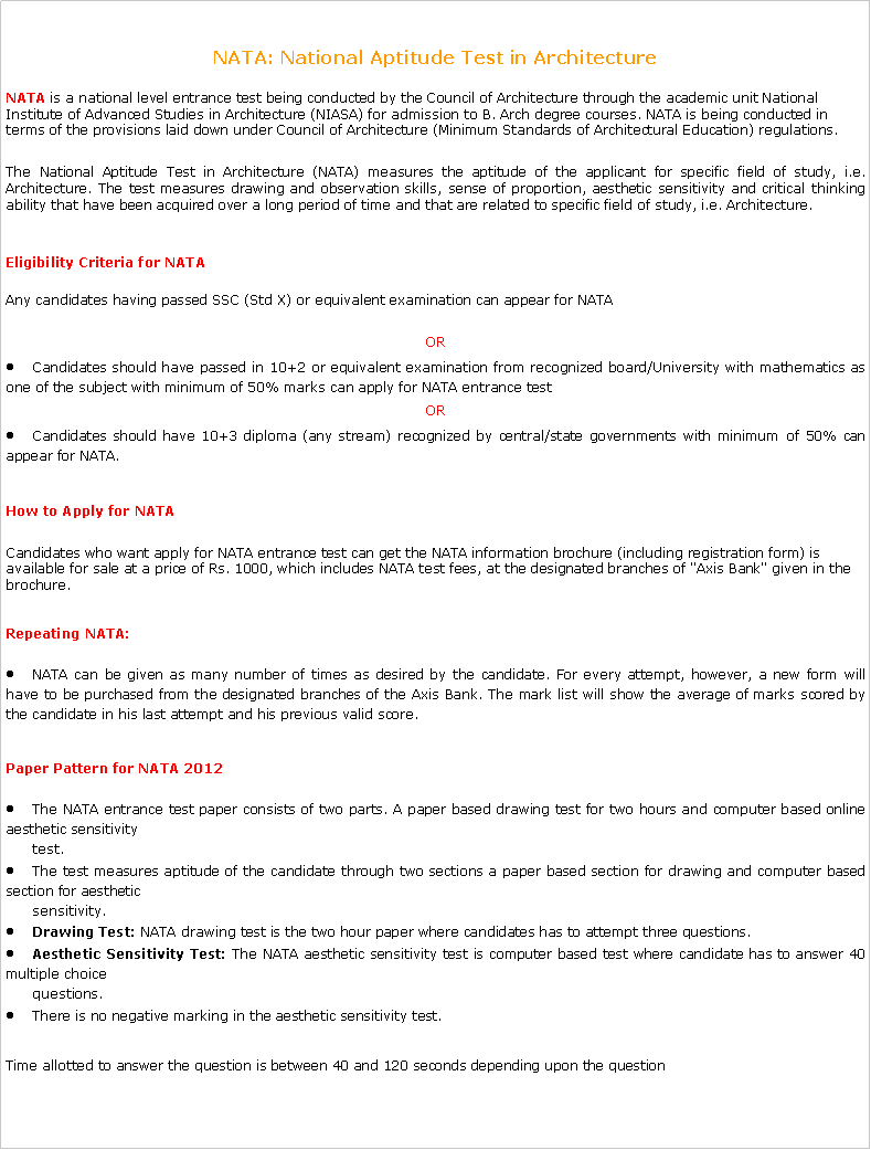 Text Box: NATA: National Aptitude Test in Architecture NATA&nbsp;is a national level entrance test being conducted by the Council of Architecture through the academic unit National Institute of Advanced Studies in Architecture (NIASA) for admission to B. Arch degree courses. NATA is being conducted in terms of the provisions laid down under Council of Architecture (Minimum Standards of Architectural Education) regulations.The National Aptitude Test in Architecture (NATA) measures the aptitude of the applicant for specific field of study, i.e. Architecture. The test measures drawing and observation skills, sense of proportion, aesthetic sensitivity and critical thinking ability that have been acquired over a long period of time and that are related to specific field of study, i.e. Architecture.Eligibility Criteria for&nbsp;NATA Any candidates having passed SSC (Std X) or equivalent examination can appear for NATAORCandidates should have passed in 10+2 or equivalent examination from recognized board/University with mathematics as one of the subject with minimum of 50% marks can apply for NATA entrance testORCandidates should have 10+3 diploma (any stream) recognized by central/state governments with minimum of 50% can appear for NATA.How to Apply for&nbsp;NATA Candidates who want apply for NATA entrance test can get the NATA information brochure (including registration form) is available for sale at a price of Rs. 1000, which includes NATA test fees, at the designated branches of "Axis Bank" given in the brochure.Repeating&nbsp;NATA:NATA can be given as many number of times as desired by the candidate. For every attempt, however, a new form will have to be purchased from the designated branches of the Axis Bank. The mark list will show the average of marks scored by the candidate in his last attempt and his previous valid score.Paper Pattern for&nbsp;NATA 2012The NATA entrance test paper consists of two parts. A paper based drawing test for two hours and computer based online aesthetic sensitivity        test.The test measures aptitude of the candidate through two sections a paper based section for drawing and computer based section for aesthetic          sensitivity.Drawing Test:&nbsp;NATA drawing test is the two hour paper where candidates has to attempt three questions.Aesthetic Sensitivity Test:&nbsp;The NATA aesthetic sensitivity test is computer based test where candidate has to answer 40 multiple choice       questions.There is no negative marking in the aesthetic sensitivity test.Time allotted to answer the question is between 40 and 120 seconds depending upon the question