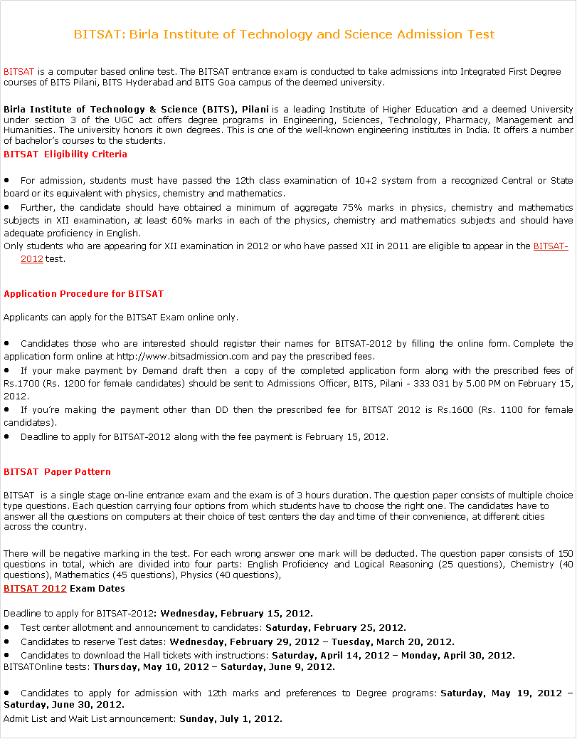 Text Box: BITSAT: Birla Institute of Technology and Science Admission Test &nbsp;BITSAT is a computer based online test. The&nbsp;BITSAT entrance exam&nbsp;is conducted to take admissions into Integrated First Degree courses of BITS Pilani, BITS Hyderabad and BITS Goa campus of the deemed university.Birla Institute of Technology & Science (BITS), Pilani&nbsp;is a leading Institute of Higher Education and a deemed University under section 3 of the UGC act offers degree programs in Engineering, Sciences, Technology, Pharmacy, Management and Humanities. The university honors it own degrees. This is one of the well-known engineering institutes in India. It offers a number of bachelor�s courses to the students.BITSAT &nbsp;Eligibility CriteriaFor admission, students must have passed the 12th class examination of 10+2 system from a recognized Central or State board or its equivalent with physics, chemistry and mathematics.Further, the candidate should have obtained a minimum of aggregate 75% marks in physics, chemistry and mathematics subjects in XII examination, at least 60% marks in each of the physics, chemistry and mathematics subjects and should have adequate proficiency in English.Only students who are appearing for XII examination in 2012 or who have passed XII in 2011 are eligible to appear in the&nbsp;BITSAT-2012&nbsp;test.Application Procedure for&nbsp;BITSATApplicants can apply for the&nbsp;BITSAT Exam&nbsp;online only.Candidates those who are interested should register their names for BITSAT-2012 by filling the online form.&nbsp;Complete the application form online at http://www.bitsadmission.com and pay the prescribed fees.If your make payment by Demand draft then&nbsp; a copy of the completed application form along with the prescribed fees of Rs.1700 (Rs. 1200 for female candidates) should be sent to Admissions Officer, BITS, Pilani - 333 031 by 5.00 PM on February 15, 2012.If you�re making the payment other than DD then the prescribed fee for BITSAT 2012 is Rs.1600 (Rs. 1100 for female candidates).Deadline to apply for BITSAT-2012 along with the fee payment is February 15, 2012.BITSAT &nbsp;Paper PatternBITSAT &nbsp;is a single stage on-line entrance exam and the exam is of 3 hours duration. The question paper consists of multiple choice type questions. Each question carrying four options from which students have to choose the right one. The candidates have to answer all the questions on computers at their choice of test centers the day and time of their convenience, at different cities across the country.There will be negative marking in the test. For each wrong answer one mark will be deducted. The question paper consists of 150 questions in total, which are divided into four parts: English Proficiency and Logical Reasoning (25 questions), Chemistry (40 questions), Mathematics (45 questions), Physics (40 questions),BITSAT 2012&nbsp;Exam DatesDeadline to apply for&nbsp;BITSAT-2012:&nbsp;Wednesday, February 15, 2012.Test center allotment and announcement to candidates:&nbsp;Saturday, February 25, 2012.Candidates to reserve Test dates:&nbsp;Wednesday, February 29, 2012 � Tuesday, March 20, 2012.Candidates to download the Hall tickets with instructions:&nbsp;Saturday, April 14, 2012 � Monday, April 30, 2012.BITSATOnline tests:&nbsp;Thursday,&nbsp;May 10, 2012 � Saturday, June 9, 2012.Candidates to apply for admission with 12th marks and preferences to Degree programs:&nbsp;Saturday, May 19, 2012 � Saturday, June 30, 2012.Admit List and Wait List announcement:&nbsp;Sunday, July 1, 2012.