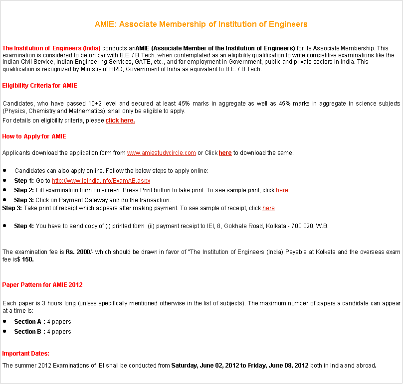 Text Box: AMIE: Associate Membership of Institution of Engineers The Institution of Engineers (India)&nbsp;conducts anAMIE (Associate Member of the Institution of Engineers)&nbsp;for its Associate Membership. This examination is considered to be on par with B.E. / B.Tech. when contemplated as an eligibility qualification to write competitive examinations like the Indian Civil Service, Indian Engineering Services, GATE, etc., and for employment in Government, public and private sectors in India. This qualification is recognized by Ministry of HRD, Government of India as equivalent to B.E. / B.Tech.Eligibility Criteria for&nbsp;AMIE Candidates, who have passed 10+2 level and secured at least 45% marks in aggregate as well as 45% marks in aggregate in science subjects (Physics, Chemistry and Mathematics), shall only be eligible to apply.For details on eligibility criteria, please&nbsp;click here.How to Apply for&nbsp;AMIE Applicants download the application form from&nbsp;www.amiestudycircle.com&nbsp;or Click&nbsp;here&nbsp;to download the same.Candidates can also apply online. Follow the below steps to apply online:Step 1:&nbsp;Go to&nbsp;http://www.ieindia.info/ExamAB.aspxStep 2:&nbsp;Fill examination form on screen. Press Print button to take print. To see sample print, click&nbsp;hereStep 3:&nbsp;Click on Payment Gateway and do the transaction.Step 3:&nbsp;Take print of receipt which appears after making payment. To see sample of receipt, click&nbsp;hereStep 4:&nbsp;You&nbsp;have to send copy of&nbsp;(i) printed&nbsp;form&nbsp; (ii) payment receipt to IEI, 8, Gokhale Road, Kolkata - 700 020, W.B.The examination fee is&nbsp;Rs. 2000/-&nbsp;which should be drawn in favor of "The Institution of Engineers (India) Payable at Kolkata and the overseas exam fee is$ 150.Paper Pattern for&nbsp;AMIE 2012Each paper is 3 hours long (unless specifically mentioned otherwise in the list of subjects). The maximum number of papers a candidate can appear at a time is:Section A :&nbsp;4 papersSection B :&nbsp;4 papersImportant Dates:The summer 2012 Examinations of IEI shall be conducted from&nbsp;Saturday, June 02, 2012 to Friday, June 08, 2012&nbsp;both in India and abroad.